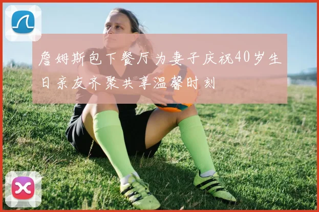 詹姆斯包下餐厅为妻子庆祝40岁生日亲友齐聚共享温馨时刻