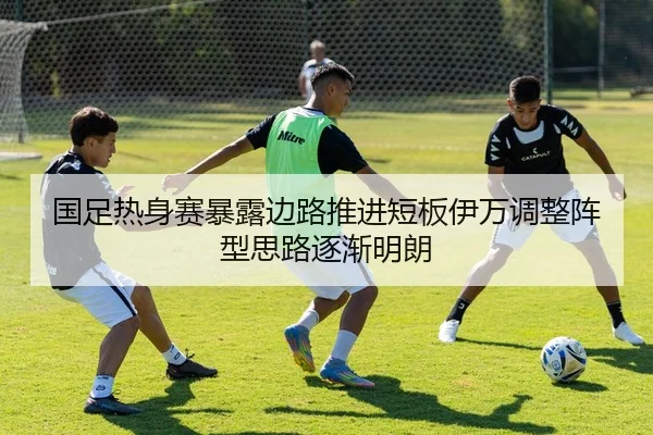 国足热身赛暴露边路推进短板伊万调整阵型思路逐渐明朗