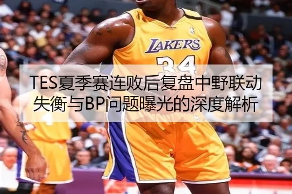 TES夏季赛连败后复盘中野联动失衡与BP问题曝光的深度解析