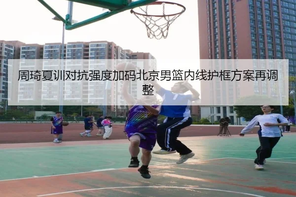 周琦夏训对抗强度加码北京男篮内线护框方案再调整