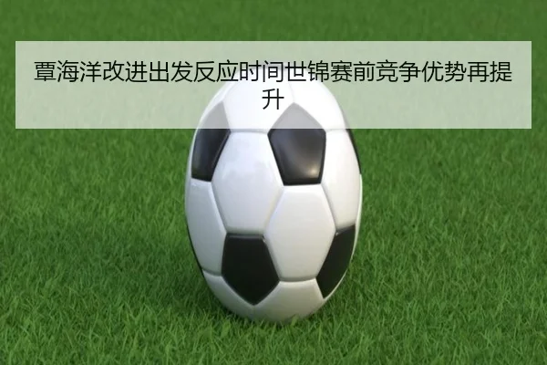 覃海洋改进出发反应时间世锦赛前竞争优势再提升